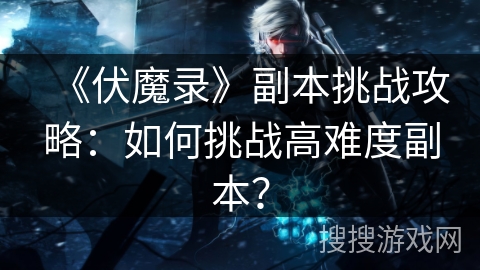 《伏魔录》副本挑战攻略：如何挑战高难度副本？