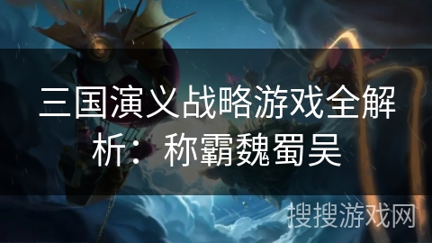 三国演义战略游戏全解析：称霸魏蜀吴