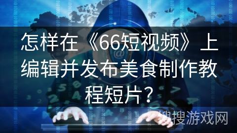 怎样在《66短视频》上编辑并发布美食制作教程短片？