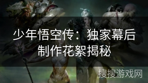 少年悟空传：独家幕后制作花絮揭秘