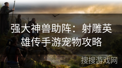 强大神兽助阵：射雕英雄传手游宠物攻略