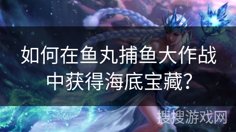 如何在鱼丸捕鱼大作战中获得海底宝藏？