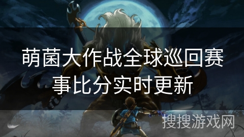 萌菌大作战全球巡回赛事比分实时更新 萌菌大作战全球巡回赛事比分实时更新