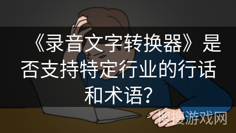 《录音文字转换器》是否支持特定行业的行话和术语? 《录音文字转换器》是否支持特定行业的行话和术语?