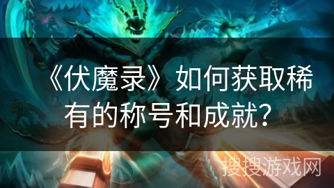 《伏魔录》如何获取稀有的称号和成就？