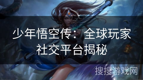 少年悟空传：全球玩家社交平台揭秘