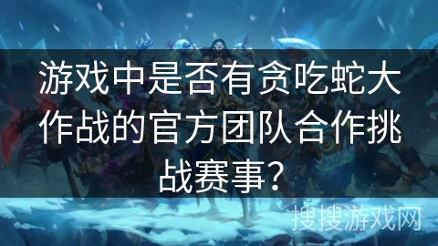 游戏中是否有贪吃蛇大作战的官方团队合作挑战赛事？
