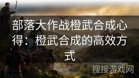 部落大作战橙武合成心得：橙武合成的高效方式