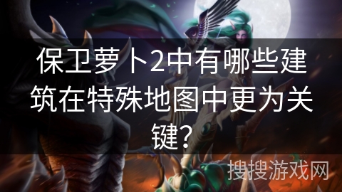 保卫萝卜2中有哪些建筑在特殊地图中更为关键？