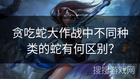 贪吃蛇大作战中不同种类的蛇有何区别？