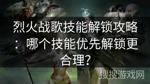 烈火战歌技能解锁攻略：哪个技能优先解锁更合理？
