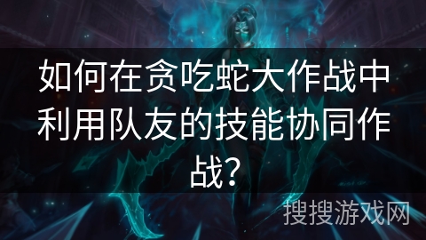 如何在贪吃蛇大作战中利用队友的技能协同作战？