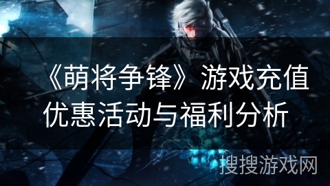 《萌将争锋》游戏充值优惠活动与福利分析