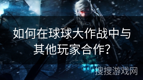 如何在球球大作战中与其他玩家合作？