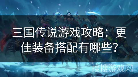 三国传说游戏攻略：更佳装备搭配有哪些？