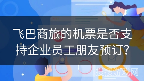 飞巴商旅的机票是否支持企业员工朋友预订? 飞巴商旅的机票是否支持企业员工朋友预订?