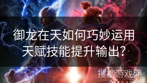 御龙在天如何巧妙运用天赋技能提升输出？