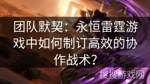 团队默契：永恒雷霆游戏中如何制订高效的协作战术？