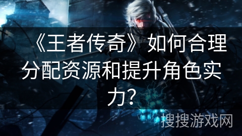 《王者传奇》如何合理分配资源和提升角色实力？