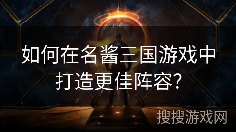 如何在名酱三国游戏中打造更佳阵容？