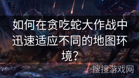 如何在贪吃蛇大作战中迅速适应不同的地图环境？