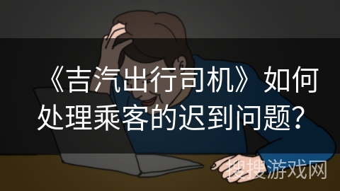 《吉汽出行司机》如何处理乘客的迟到问题？