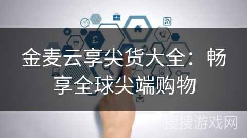 金麦云享尖货大全：畅享全球尖端购物