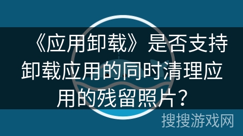 《应用卸载》是否支持卸载应用的同时清理应用的残留照片？