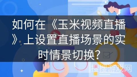 如何在《玉米视频直播》上设置直播场景的实时情景切换？