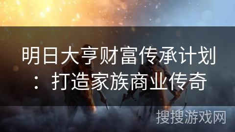 明日大亨财富传承计划：打造家族商业传奇
