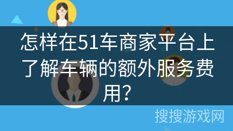 怎样在51车商家平台上了解车辆的额外服务费用？