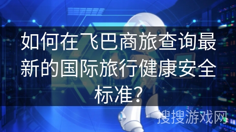 如何在飞巴商旅查询最新的国际旅行健康安全标准？