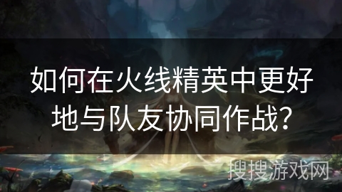 如何在火线精英中更好地与队友协同作战？