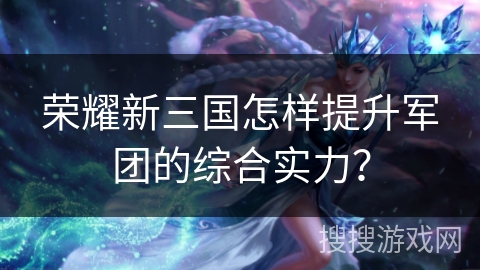 荣耀新三国怎样提升军团的综合实力？