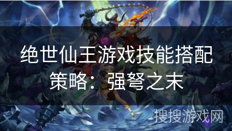 绝世仙王游戏技能搭配策略：强弩之末