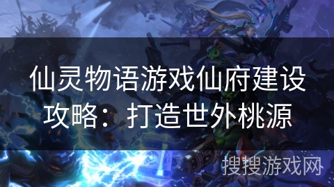 仙灵物语游戏仙府建设攻略：打造世外桃源