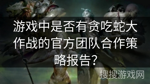 游戏中是否有贪吃蛇大作战的官方团队合作策略报告？