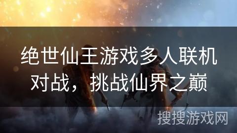 绝世仙王游戏多人联机对战,挑战仙界之巅 绝世仙王游戏多人联机对战,挑战仙界之巅