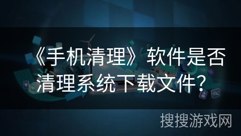 《手机清理》软件是否清理系统下载文件? 《手机清理》软件是否清理系统下载文件?