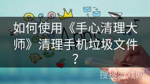 如何使用《手心清理大师》清理手机垃圾文件？