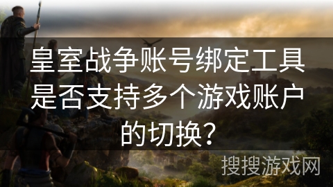 皇室战争账号绑定工具是否支持多个游戏账户的切换？