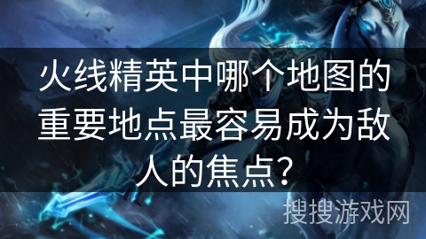 火线精英中哪个地图的重要地点最容易成为敌人的焦点？