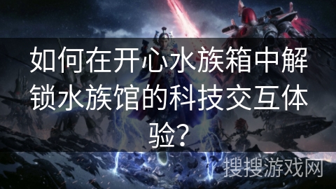 如何在开心水族箱中解锁水族馆的科技交互体验？