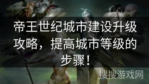 帝王世纪城市建设升级攻略，提高城市等级的步骤！