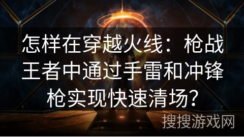 怎样在穿越火线:枪战王者中通过手雷和冲锋枪实现快速清场? 怎样在穿越火线:枪战王者中通过手雷和冲锋枪实现快速清场?