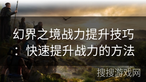 幻界之境战力提升技巧:快速提升战力的方法 幻界之境战力提升技巧:快速提升战力的方法