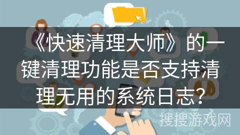《快速清理大师》的一键清理功能是否支持清理无用的系统日志? 《快速清理大师》的一键清理功能是否支持清理无用的系统日志?