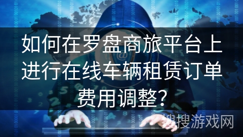 如何在罗盘商旅平台上进行在线车辆租赁订单费用调整? 如何在罗盘商旅平台上进行在线车辆租赁订单费用调整?