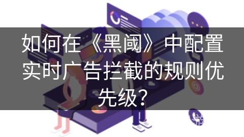 如何在《黑阈》中配置实时广告拦截的规则优先级? 如何在《黑阈》中配置实时广告拦截的规则优先级?