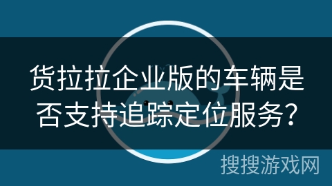 货拉拉企业版的车辆是否支持追踪定位服务? 货拉拉企业版的车辆是否支持追踪定位服务?